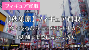 秋葉原のフィギュア買取おすすめ店はどこ？実際に10店舗で売ってみた