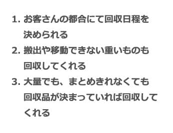 1. お客さんの都合にて回収日程を決められる 2. 搬出や移動できない重いものも回収してくれる 3. 大量でも、まとめきれなくても回収品が決まっていれば回収してくれる
