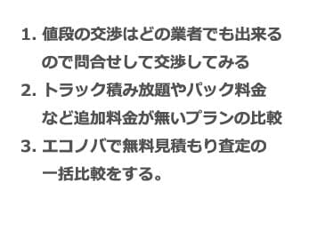 1. 値段の交渉はどの業者でも出来るので問合せして交渉してみる 2. トラック積み放題やパック料金など追加料金が無いプランの比較 3. エコノバで無料見積もり査定の一括比較をする。
