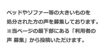 ベッドやソファー等の大きいものを処分された方の声を募集しております。 ※当ページの最下部にある「利用者の声 募集」から投稿いただけます。