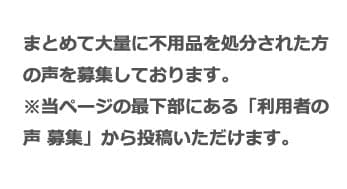 まとめて大量に不用品を処分された方の声を募集しております。※当ページの最下部にある「利用者の声 募集」から投稿いただけます。