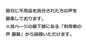 即日に不用品を処分された方の声を募集しております。 ※当ページの最下部にある「利用者の声 募集」から投稿いただけます。