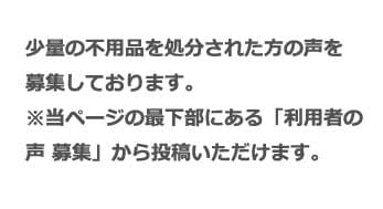 少量の不用品を処分された方の声を募集しております。 ※当ページの最下部にある「利用者の声 募集」から投稿いただけます。