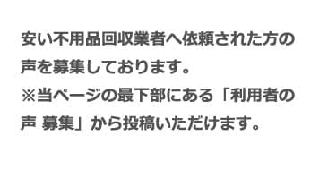 安い不用品回収業者へ依頼された方の声を募集しております。 ※当ページの最下部にある「利用者の声 募集」から投稿いただけます。