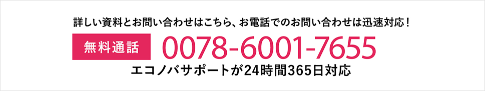 詳しい資料とお問い合わせはこちら、お電話でのお問い合わせは迅速対応！ 無料通話:0078-6001-7655 エコノバサポートが24時間365日対応